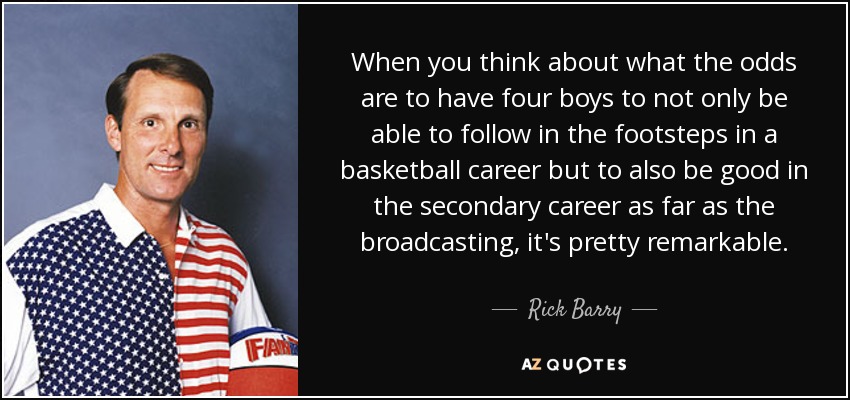 When you think about what the odds are to have four boys to not only be able to follow in the footsteps in a basketball career but to also be good in the secondary career as far as the broadcasting, it's pretty remarkable. - Rick Barry