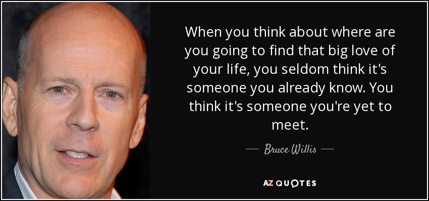 When you think about where are you going to find that big love of your life, you seldom think it's someone you already know. You think it's someone you're yet to meet. - Bruce Willis