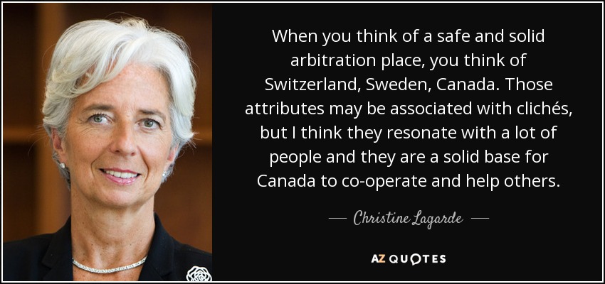 When you think of a safe and solid arbitration place, you think of Switzerland, Sweden, Canada. Those attributes may be associated with clichés, but I think they resonate with a lot of people and they are a solid base for Canada to co-operate and help others. - Christine Lagarde