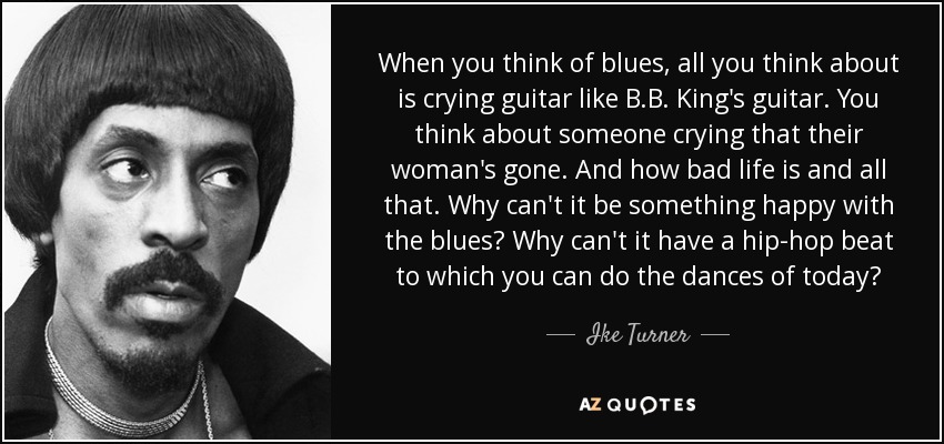 When you think of blues, all you think about is crying guitar like B.B. King's guitar. You think about someone crying that their woman's gone. And how bad life is and all that. Why can't it be something happy with the blues? Why can't it have a hip-hop beat to which you can do the dances of today? - Ike Turner