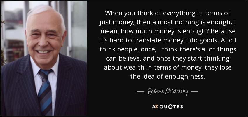 When you think of everything in terms of just money, then almost nothing is enough. I mean, how much money is enough? Because it's hard to translate money into goods. And I think people, once, I think there's a lot things can believe, and once they start thinking about wealth in terms of money, they lose the idea of enough-ness. - Robert Skidelsky, Baron Skidelsky