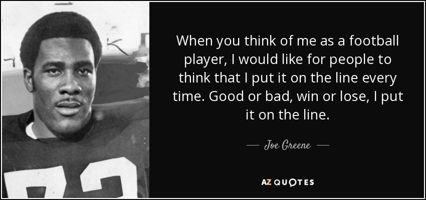 When you think of me as a football player, I would like for people to think that I put it on the line every time. Good or bad, win or lose, I put it on the line. - Joe Greene
