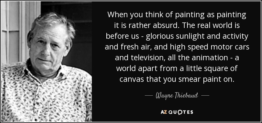 When you think of painting as painting it is rather absurd. The real world is before us - glorious sunlight and activity and fresh air, and high speed motor cars and television, all the animation - a world apart from a little square of canvas that you smear paint on. - Wayne Thiebaud