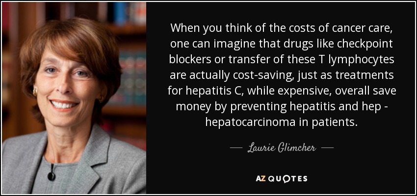 When you think of the costs of cancer care, one can imagine that drugs like checkpoint blockers or transfer of these T lymphocytes are actually cost-saving, just as treatments for hepatitis C, while expensive, overall save money by preventing hepatitis and hep - hepatocarcinoma in patients. - Laurie Glimcher