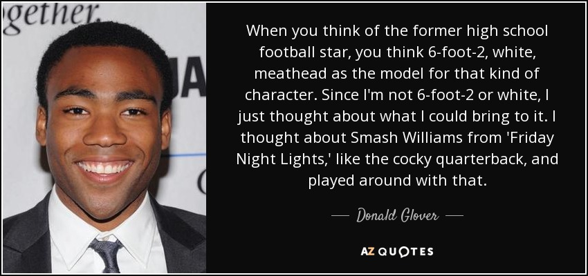 When you think of the former high school football star, you think 6-foot-2, white, meathead as the model for that kind of character. Since I'm not 6-foot-2 or white, I just thought about what I could bring to it. I thought about Smash Williams from 'Friday Night Lights,' like the cocky quarterback, and played around with that. - Donald Glover