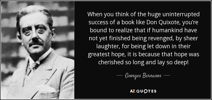 When you think of the huge uninterrupted success of a book like Don Quixote, you're bound to realize that if humankind have not yet finished being revenged, by sheer laughter, for being let down in their greatest hope, it is because that hope was cherished so long and lay so deep! - Georges Bernanos