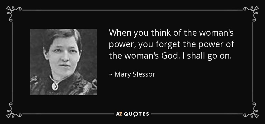 When you think of the woman's power, you forget the power of the woman's God. I shall go on. - Mary Slessor