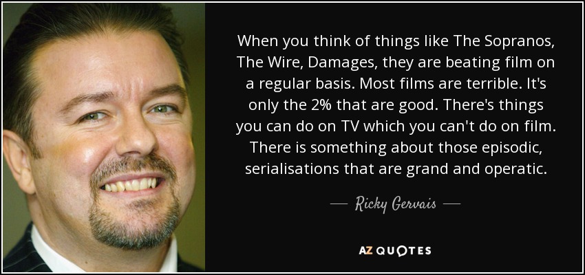 When you think of things like The Sopranos, The Wire, Damages, they are beating film on a regular basis. Most films are terrible. It's only the 2% that are good. There's things you can do on TV which you can't do on film. There is something about those episodic, serialisations that are grand and operatic. - Ricky Gervais