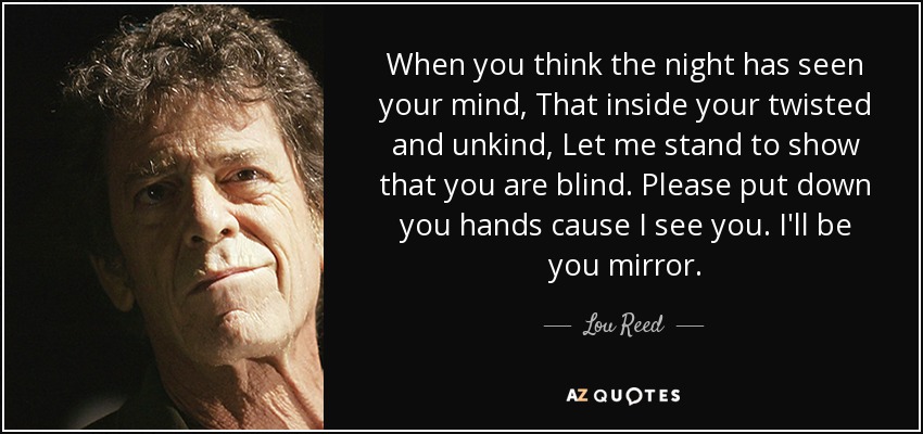 When you think the night has seen your mind, That inside your twisted and unkind, Let me stand to show that you are blind. Please put down you hands cause I see you. I'll be you mirror. - Lou Reed