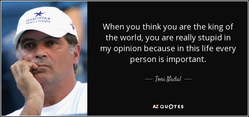 When you think you are the king of the world, you are really stupid in my opinion because in this life every person is important. - Toni Nadal