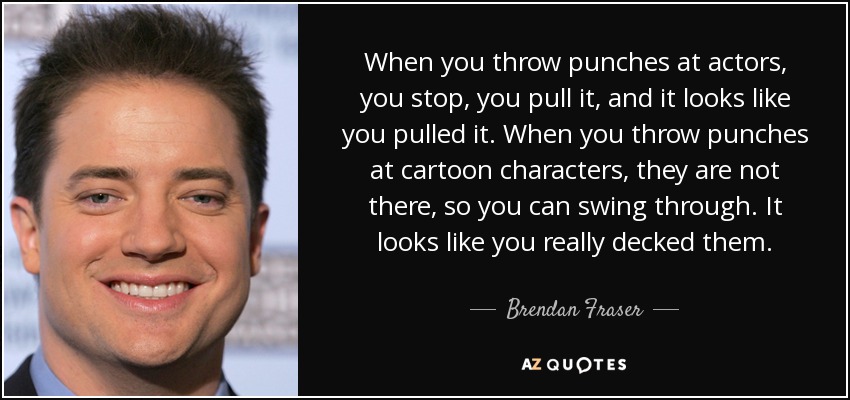 When you throw punches at actors, you stop, you pull it, and it looks like you pulled it. When you throw punches at cartoon characters, they are not there, so you can swing through. It looks like you really decked them. - Brendan Fraser