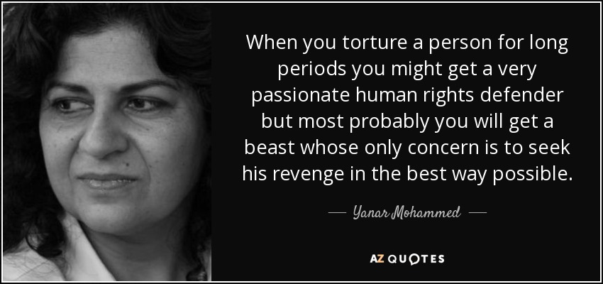 When you torture a person for long periods you might get a very passionate human rights defender but most probably you will get a beast whose only concern is to seek his revenge in the best way possible. - Yanar Mohammed