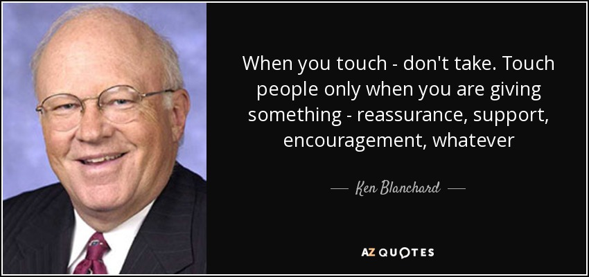 When you touch - don't take. Touch people only when you are giving something - reassurance, support, encouragement, whatever - Ken Blanchard