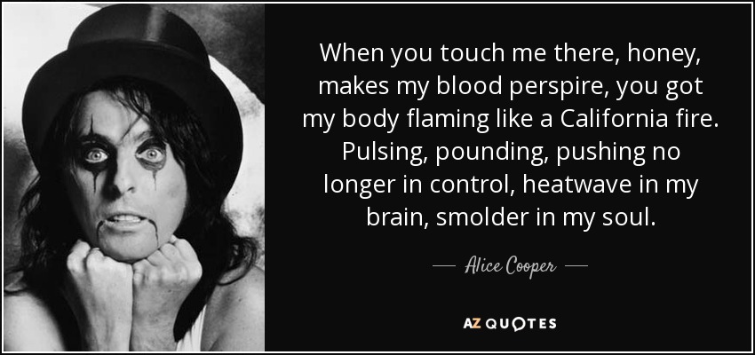 When you touch me there, honey, makes my blood perspire, you got my body flaming like a California fire. Pulsing, pounding, pushing no longer in control, heatwave in my brain, smolder in my soul. - Alice Cooper