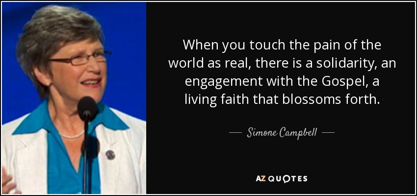 When you touch the pain of the world as real, there is a solidarity, an engagement with the Gospel, a living faith that blossoms forth. - Simone Campbell