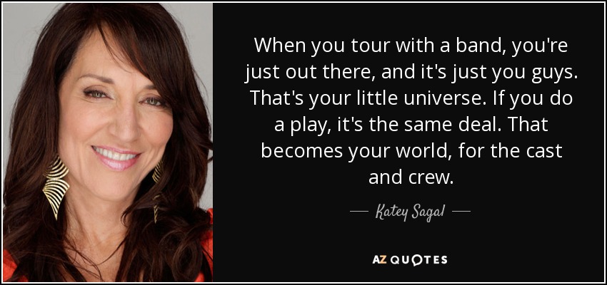When you tour with a band, you're just out there, and it's just you guys. That's your little universe. If you do a play, it's the same deal. That becomes your world, for the cast and crew. - Katey Sagal