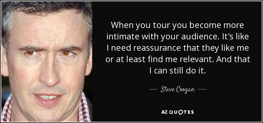 When you tour you become more intimate with your audience. It's like I need reassurance that they like me or at least find me relevant. And that I can still do it. - Steve Coogan