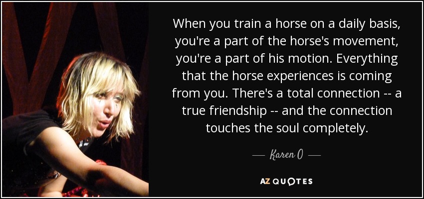 When you train a horse on a daily basis, you're a part of the horse's movement, you're a part of his motion. Everything that the horse experiences is coming from you. There's a total connection -- a true friendship -- and the connection touches the soul completely. - Karen O