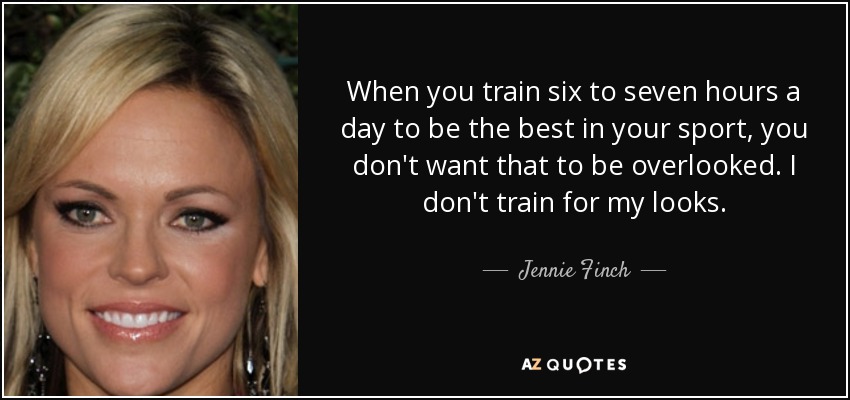 When you train six to seven hours a day to be the best in your sport, you don't want that to be overlooked. I don't train for my looks. - Jennie Finch