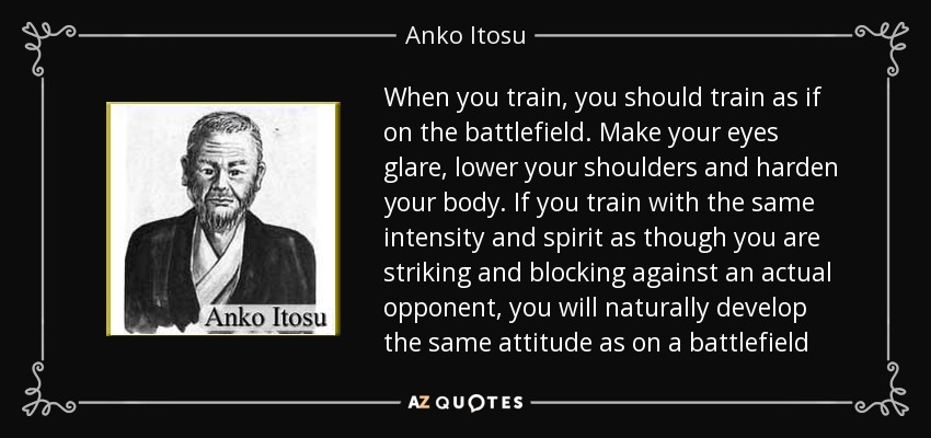 When you train, you should train as if on the battlefield. Make your eyes glare, lower your shoulders and harden your body. If you train with the same intensity and spirit as though you are striking and blocking against an actual opponent, you will naturally develop the same attitude as on a battlefield - Anko Itosu