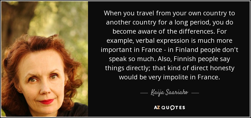 When you travel from your own country to another country for a long period, you do become aware of the differences. For example, verbal expression is much more important in France - in Finland people don't speak so much. Also, Finnish people say things directly; that kind of direct honesty would be very impolite in France. - Kaija Saariaho