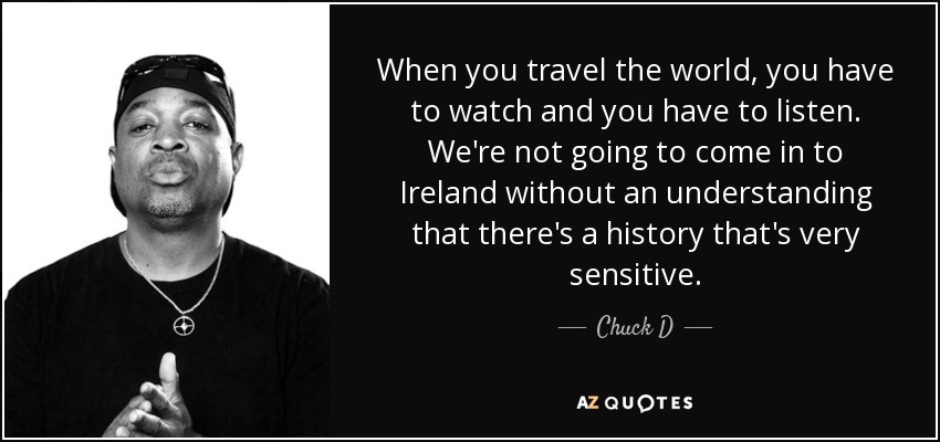 When you travel the world, you have to watch and you have to listen. We're not going to come in to Ireland without an understanding that there's a history that's very sensitive. - Chuck D