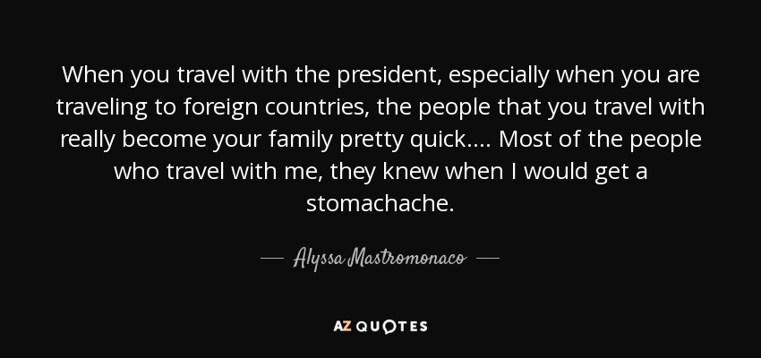 When you travel with the president, especially when you are traveling to foreign countries, the people that you travel with really become your family pretty quick. ... Most of the people who travel with me, they knew when I would get a stomachache. - Alyssa Mastromonaco