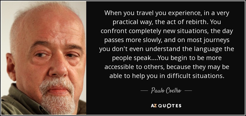 When you travel you experience, in a very practical way, the act of rebirth. You confront completely new situations, the day passes more slowly, and on most journeys you don't even understand the language the people speak....You begin to be more accessible to others, because they may be able to help you in difficult situations. - Paulo Coelho