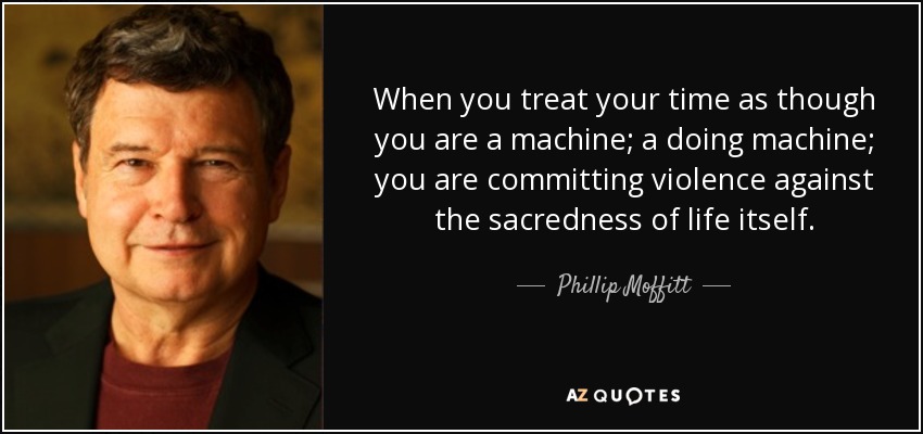 When you treat your time as though you are a machine; a doing machine; you are committing violence against the sacredness of life itself. - Phillip Moffitt