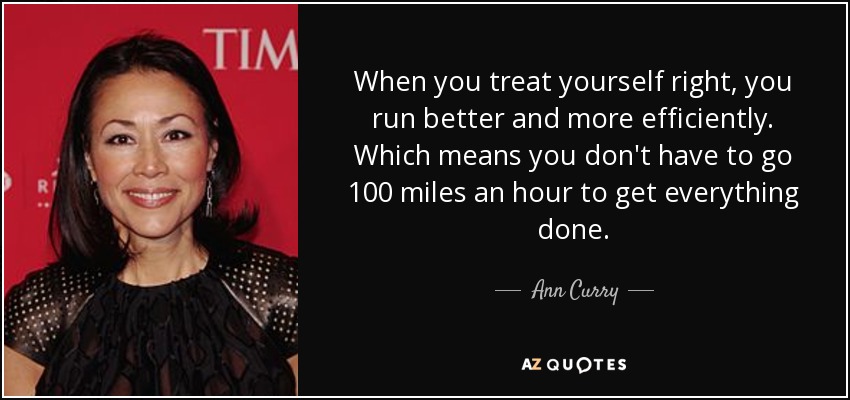 When you treat yourself right, you run better and more efficiently. Which means you don't have to go 100 miles an hour to get everything done. - Ann Curry