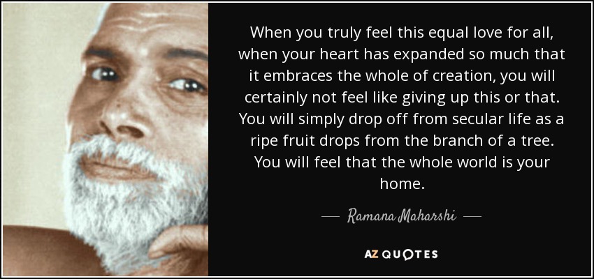 When you truly feel this equal love for all, when your heart has expanded so much that it embraces the whole of creation, you will certainly not feel like giving up this or that. You will simply drop off from secular life as a ripe fruit drops from the branch of a tree. You will feel that the whole world is your home. - Ramana Maharshi