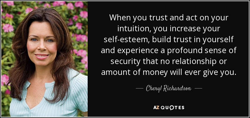When you trust and act on your intuition, you increase your self-esteem, build trust in yourself and experience a profound sense of security that no relationship or amount of money will ever give you. - Cheryl Richardson