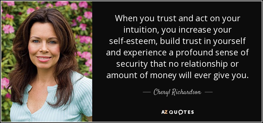 When you trust and act on your intuition, you increase your self-esteem, build trust in yourself and experience a profound sense of security that no relationship or amount of money will ever give you. - Cheryl Richardson