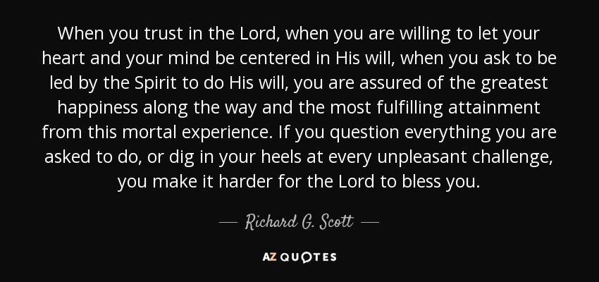 When you trust in the Lord, when you are willing to let your heart and your mind be centered in His will, when you ask to be led by the Spirit to do His will, you are assured of the greatest happiness along the way and the most fulfilling attainment from this mortal experience. If you question everything you are asked to do, or dig in your heels at every unpleasant challenge, you make it harder for the Lord to bless you. - Richard G. Scott