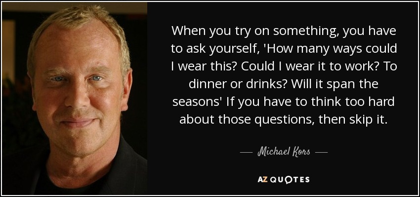 When you try on something, you have to ask yourself, 'How many ways could I wear this? Could I wear it to work? To dinner or drinks? Will it span the seasons' If you have to think too hard about those questions, then skip it. - Michael Kors