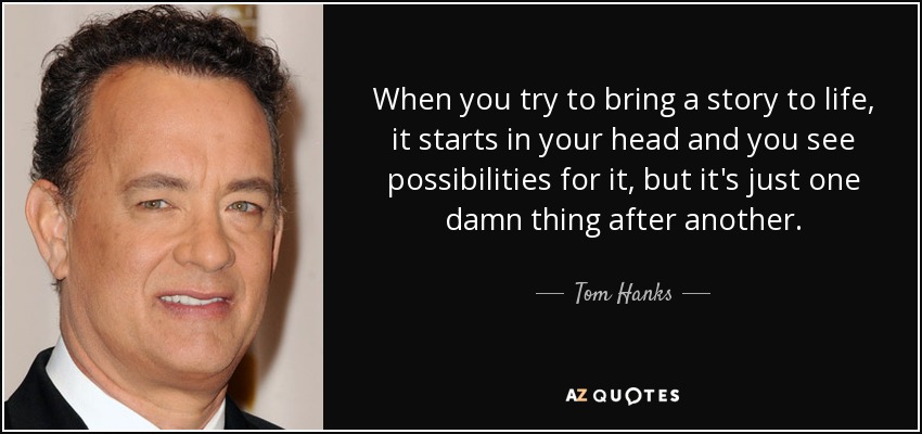 When you try to bring a story to life, it starts in your head and you see possibilities for it, but it's just one damn thing after another. - Tom Hanks