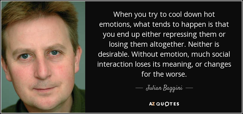 When you try to cool down hot emotions, what tends to happen is that you end up either repressing them or losing them altogether. Neither is desirable. Without emotion, much social interaction loses its meaning, or changes for the worse. - Julian Baggini