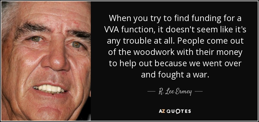 When you try to find funding for a VVA function, it doesn't seem like it's any trouble at all. People come out of the woodwork with their money to help out because we went over and fought a war. - R. Lee Ermey