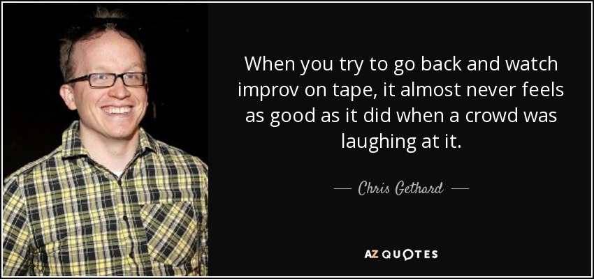 When you try to go back and watch improv on tape, it almost never feels as good as it did when a crowd was laughing at it. - Chris Gethard