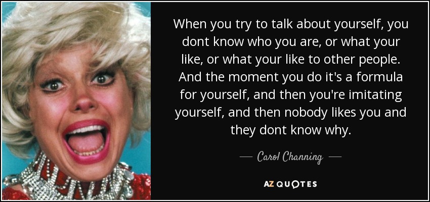 When you try to talk about yourself, you dont know who you are, or what your like, or what your like to other people. And the moment you do it's a formula for yourself, and then you're imitating yourself, and then nobody likes you and they dont know why. - Carol Channing