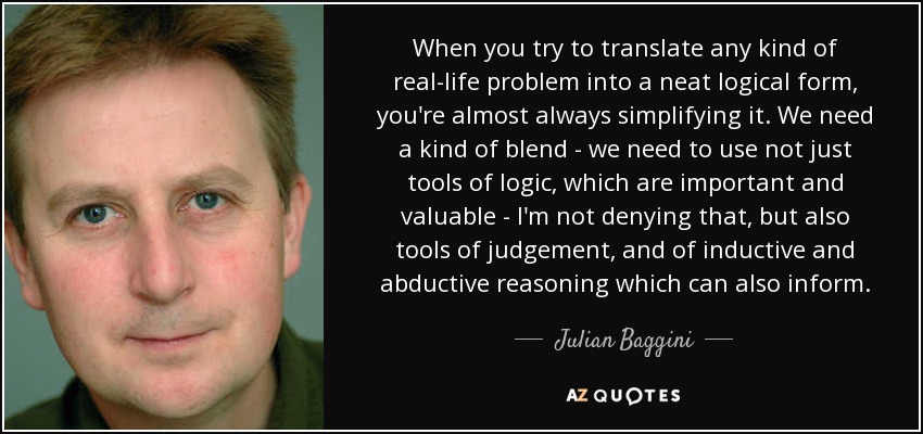 When you try to translate any kind of real-life problem into a neat logical form, you're almost always simplifying it. We need a kind of blend - we need to use not just tools of logic, which are important and valuable - I'm not denying that, but also tools of judgement, and of inductive and abductive reasoning which can also inform. - Julian Baggini