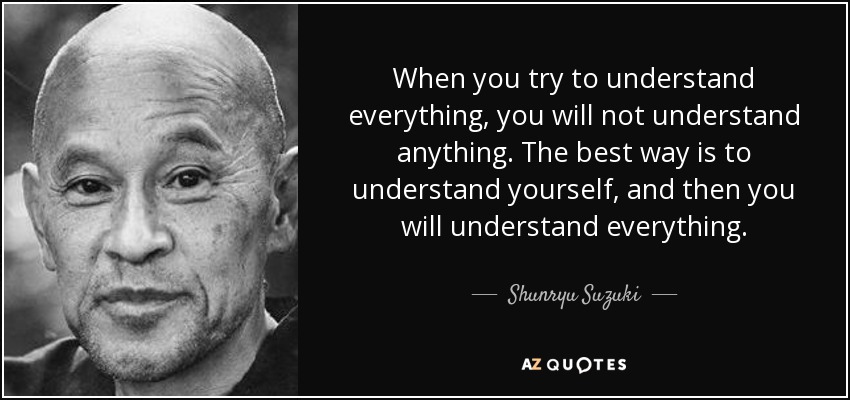 When you try to understand everything, you will not understand anything. The best way is to understand yourself, and then you will understand everything. - Shunryu Suzuki
