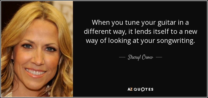 When you tune your guitar in a different way, it lends itself to a new way of looking at your songwriting. - Sheryl Crow