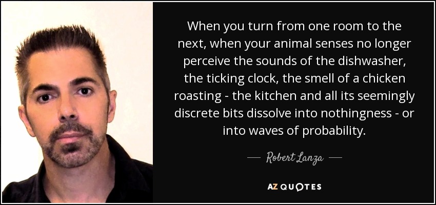 When you turn from one room to the next, when your animal senses no longer perceive the sounds of the dishwasher, the ticking clock, the smell of a chicken roasting - the kitchen and all its seemingly discrete bits dissolve into nothingness - or into waves of probability. - Robert Lanza