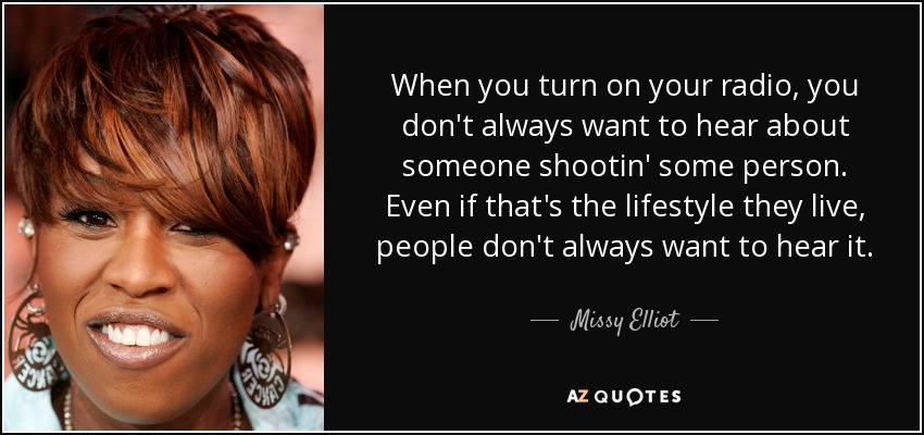 When you turn on your radio, you don't always want to hear about someone shootin' some person. Even if that's the lifestyle they live, people don't always want to hear it. - Missy Elliot