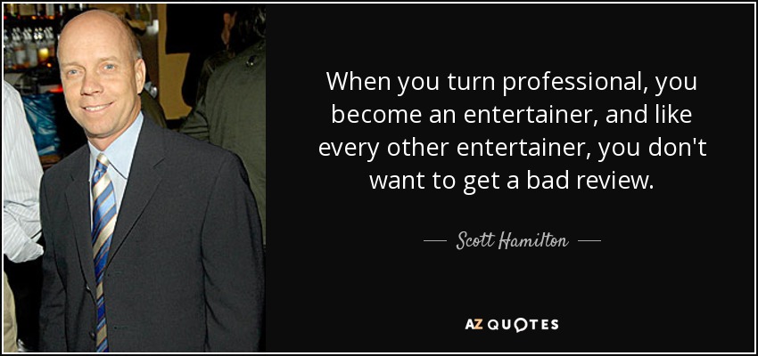 When you turn professional, you become an entertainer, and like every other entertainer, you don't want to get a bad review. - Scott Hamilton