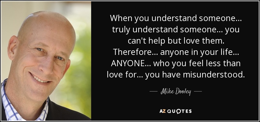 When you understand someone... truly understand someone... you can't help but love them. Therefore... anyone in your life... ANYONE... who you feel less than love for... you have misunderstood. - Mike Dooley