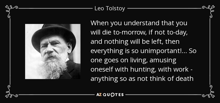 When you understand that you will die to-morrow, if not to-day, and nothing will be left, then everything is so unimportant!... So one goes on living, amusing oneself with hunting, with work - anything so as not think of death - Leo Tolstoy