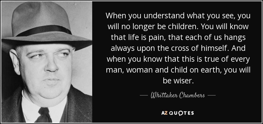 When you understand what you see, you will no longer be children. You will know that life is pain, that each of us hangs always upon the cross of himself. And when you know that this is true of every man, woman and child on earth, you will be wiser. - Whittaker Chambers