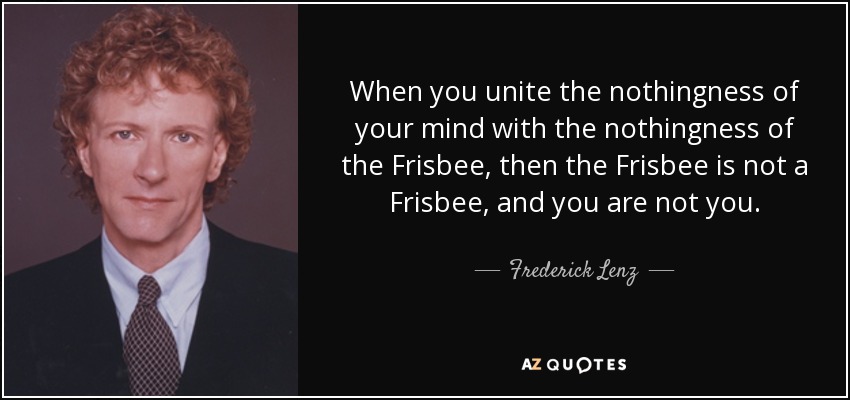 When you unite the nothingness of your mind with the nothingness of the Frisbee, then the Frisbee is not a Frisbee, and you are not you. - Frederick Lenz